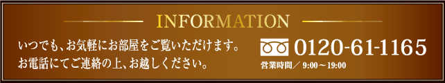 INFORMATION　いつでも、お気軽にお部屋をご覧いただけます。お電話にてご連絡の上、お越し下さい。0120-21-5101　営業時間AM9：00～PM8：00