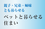 親子・兄弟・姉妹とも暮らせる　ペットと暮らせる
住まい