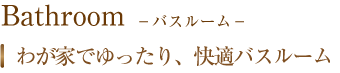 Bathroom　バスルーム　我が家でゆったり、快適バスルーム