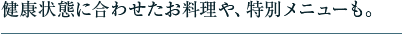 健康状態に合わせたお料理や、特別メニューも。