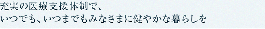 充実の医療支援体制で、いつでも、いつまでもみなさまに健やかな暮らしを