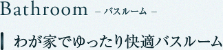 Bathroom　バスルーム　我が家でゆったり快適バスルーム