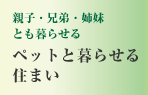 親子・兄弟・姉妹とも暮らせる　ペットと暮らせる
住まい