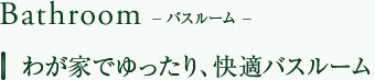 Bathroom　バスルーム　我が家でゆったり、快適バスルーム